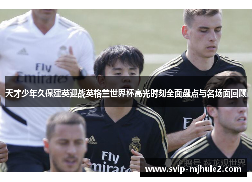 天才少年久保建英迎战英格兰世界杯高光时刻全面盘点与名场面回顾