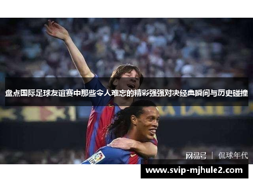 盘点国际足球友谊赛中那些令人难忘的精彩强强对决经典瞬间与历史碰撞 盘点国际足球友谊赛中那些令人难忘的精彩强强对决经典瞬间与历史碰撞