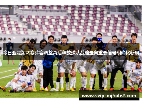 今日亚冠淘汰赛阵容调整背后释放球队战略走向重要信号明确化新局