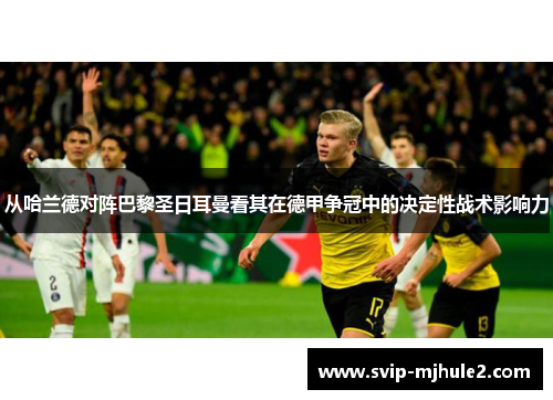 从哈兰德对阵巴黎圣日耳曼看其在德甲争冠中的决定性战术影响力 从哈兰德对阵巴黎圣日耳曼看其在德甲争冠中的决定性战术影响力