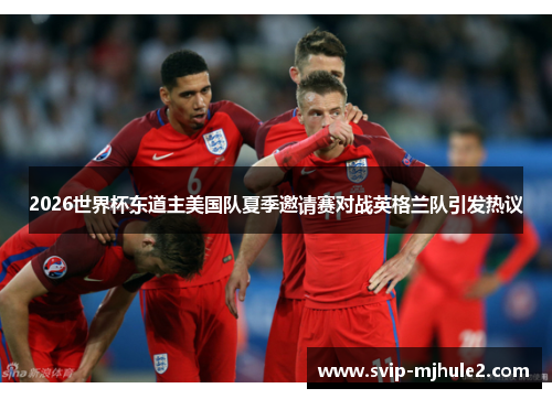 2026世界杯东道主美国队夏季邀请赛对战英格兰队引发热议 2026世界杯东道主美国队夏季邀请赛对战英格兰队引发热议