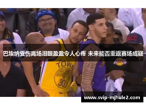 巴埃纳受伤离场泪眼盈盈令人心疼 未来能否重返赛场成疑 巴埃纳受伤离场泪眼盈盈令人心疼 未来能否重返赛场成疑