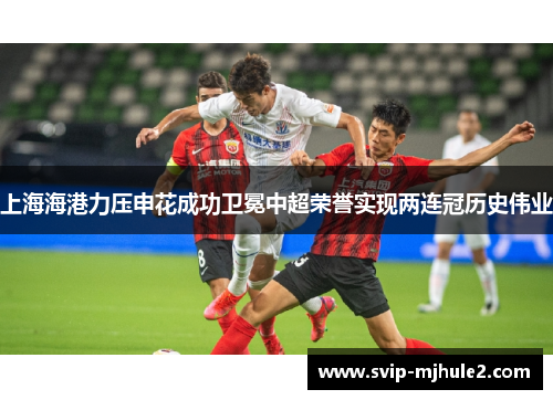 上海海港力压申花成功卫冕中超荣誉实现两连冠历史伟业 上海海港力压申花成功卫冕中超荣誉实现两连冠历史伟业