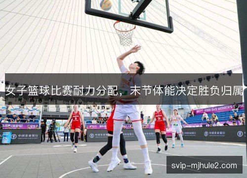 女子篮球比赛耐力分配，末节体能决定胜负归属