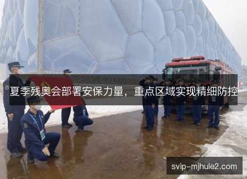 夏季残奥会部署安保力量，重点区域实现精细防控