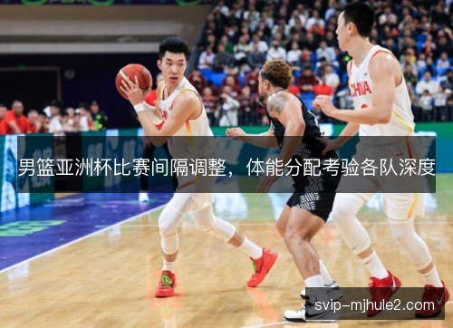 男篮亚洲杯比赛间隔调整，体能分配考验各队深度